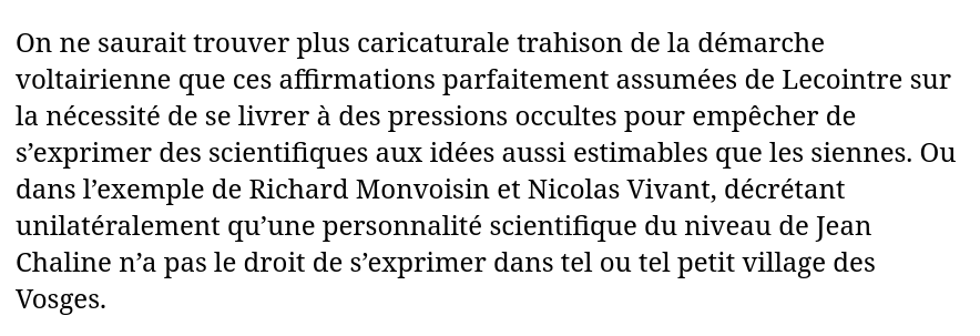 Extrait du livre  :

« On ne saurait trouver plus caricaturale trahison de la démarche voltairienne que ces affirmations parfaitement assumées de Lecointre sur la nécessité de se livrer à des pressions occultes pour empêcher de s’exprimer des scientifiques aux idées aussi estimables que les siennes. Ou dans l’exemple de Richard Monvoisin et Nicolas Vivant, décrétant unilatéralement qu’une personnalité scientifique du niveau de Jean Chaline n’a pas le droit de s’exprimer dans tel ou tel petit village des Vosges. »